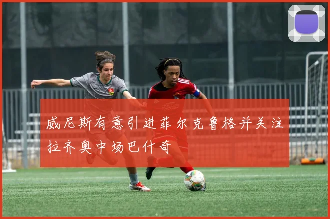 威尼斯有意引进菲尔克鲁格并关注拉齐奥中场巴什奇