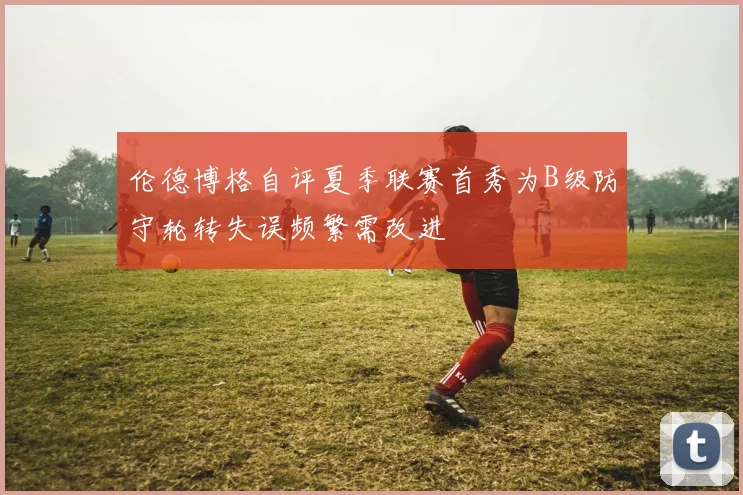 伦德博格自评夏季联赛首秀为B级防守轮转失误频繁需改进