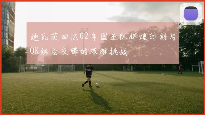 迪瓦茨回忆02年国王队辉煌时刻与OK组合交锋的艰难挑战