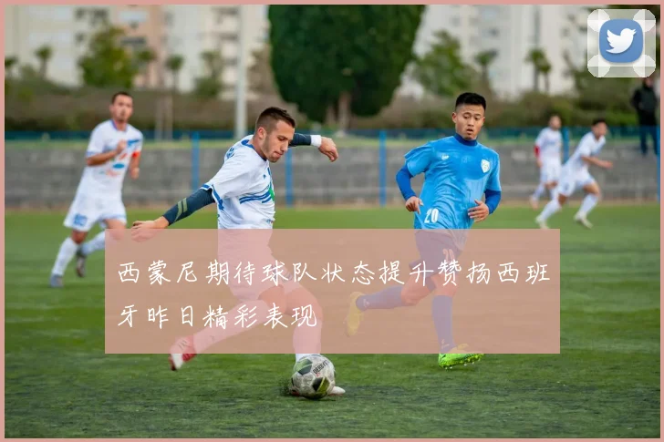 西蒙尼期待球队状态提升赞扬西班牙昨日精彩表现