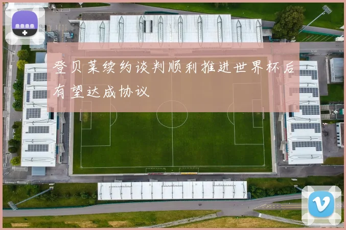登贝莱续约谈判顺利推进世界杯后有望达成协议