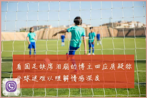 看国足缺席泪崩的博主回应质疑称非球迷难以理解情感深度