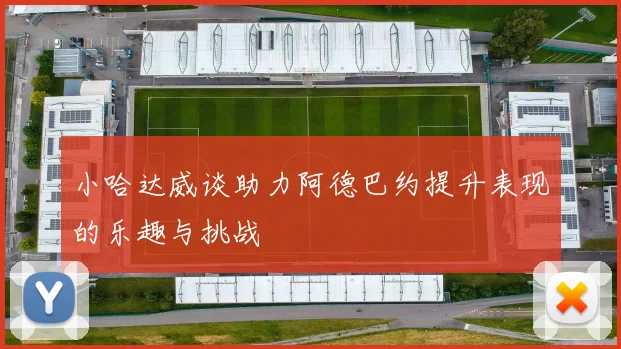 小哈达威谈助力阿德巴约提升表现的乐趣与挑战