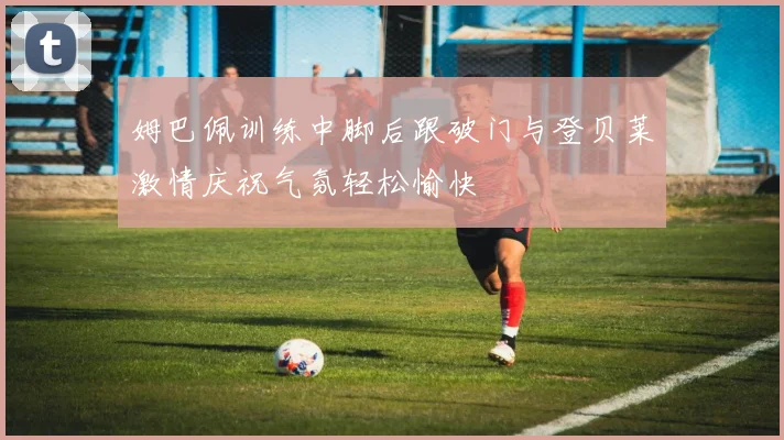 姆巴佩训练中脚后跟破门与登贝莱激情庆祝气氛轻松愉快