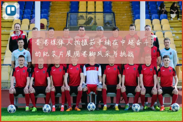 香港媒体人拍摄茹子楠在中超奋斗的纪录片展现港脚风采与挑战