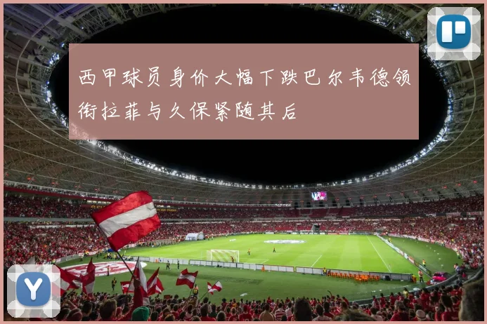 西甲球员身价大幅下跌巴尔韦德领衔拉菲与久保紧随其后