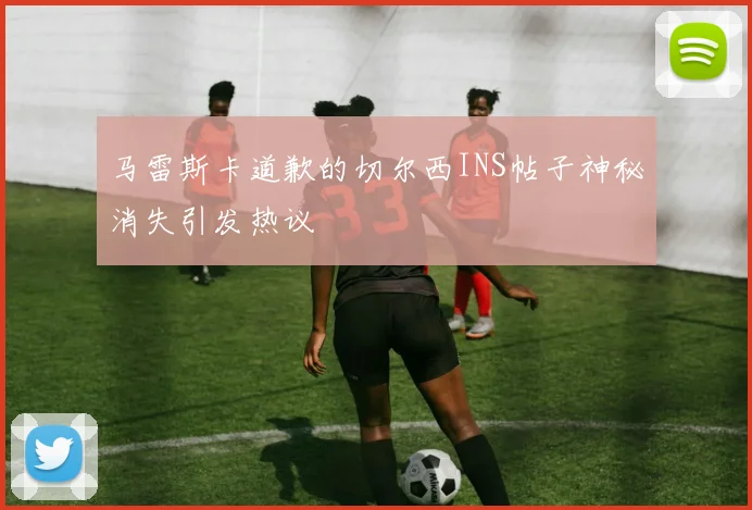马雷斯卡道歉的切尔西INS帖子神秘消失引发热议
