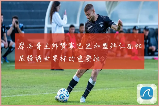 摩洛哥主帅赞赛巴里加盟拜仁孔帕尼强调世界杯的重要性