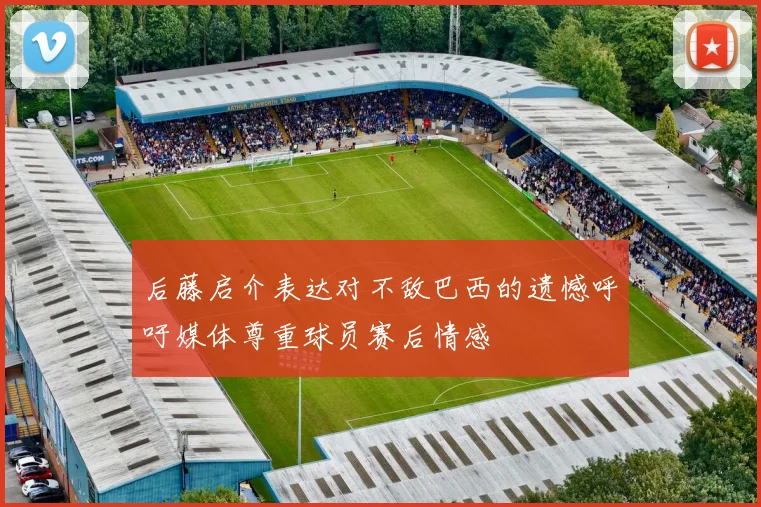 后藤启介表达对不敌巴西的遗憾呼吁媒体尊重球员赛后情感