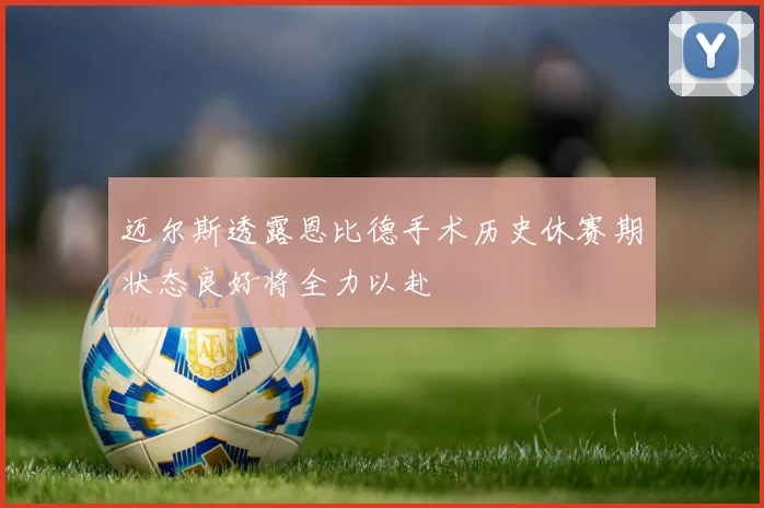 迈尔斯透露恩比德手术历史休赛期状态良好将全力以赴